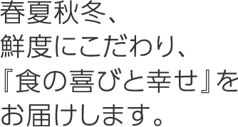 春夏秋冬、鮮度にこだわり、『食の喜びと幸せ』をお届けします。